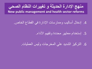 ‫الصحي‬ ‫النظام‬ ‫تغييرات‬ ‫و‬ ‫الحديثة‬ ‫اإلدارة‬ ‫منهج‬
New public management and health sector reforms
.4‫إدخال‬‫أساليب‬‫وممارسات‬‫اإلدارة‬‫في‬‫القطاع‬‫الخاص‬.
.5‫إستخدام‬‫معايير‬‫محددة‬‫وتقييم‬‫األداء‬.
.6‫التركيز‬‫الشديد‬‫علي‬‫المخرجات‬‫وليس‬‫العمليات‬.
 