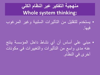 ‫الكلي‬ ‫النظام‬ ‫عبر‬ ‫التفكير‬ ‫منهجية‬
Whole system thinking:
•‫يستخدم‬‫للتقليل‬‫من‬‫التآثيرات‬‫السلبية‬‫وغي‬‫ر‬‫المرغوب‬
‫فيها‬.
•‫مبني‬‫علي‬‫أساس‬‫أن‬‫أي‬‫نشاط‬‫داخل‬‫المؤسسة‬‫ينتج‬
‫عنه‬‫مدى‬‫واسع‬‫من‬‫التأثيرات‬‫والتغييرات‬‫في‬‫مك‬‫ونات‬
‫آخرى‬‫في‬‫النظام‬.
 