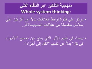 ‫الكلي‬ ‫النظام‬ ‫عبر‬ ‫التفكير‬ ‫منهجية‬
Whole system thinking:
•‫يركز‬‫علي‬‫فكرة‬‫ترابط‬‫العالقات‬‫ا‬‫ل‬‫بد‬‫عن‬‫التر‬‫كيز‬‫علي‬
‫سالسل‬‫منفصلة‬‫من‬‫عالقات‬‫المسبب‬-‫الثر‬.
•‫يبحث‬‫في‬‫تقييم‬‫األثر‬‫الذي‬‫ينتج‬‫عن‬‫تجميع‬”‫األجزاء‬
‫في‬‫كل‬“‫ا‬‫ل‬‫بد‬‫عن‬‫تقسيم‬”‫الكل‬‫إلي‬‫أجزاء‬“.
 