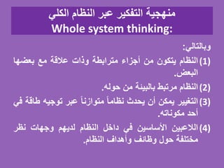 ‫الكلي‬ ‫النظام‬ ‫عبر‬ ‫التفكير‬ ‫منهجية‬
Whole system thinking:
‫وبالتالي‬:
(1)‫النظام‬‫يتكون‬‫من‬‫أجزاء‬‫مترابطة‬‫وذات‬‫عالقة‬‫مع‬‫بعضها‬
‫البعض‬.
(2)‫النظام‬‫مرتبط‬‫بالبيئة‬‫من‬‫حوله‬.
(3)‫التغيير‬‫يمكن‬‫أن‬‫يحدث‬ً‫نظاما‬ً‫متوازنا‬‫عبر‬‫توجيه‬‫ط‬‫اقة‬‫في‬
‫أحد‬‫مكوناته‬.
(4)‫الالعبين‬‫األساسين‬‫في‬‫داخل‬‫النظام‬‫لديهم‬‫وجهات‬‫نظر‬
‫مختلفة‬‫حول‬‫وظائف‬‫وأهداف‬‫النظام‬.
 