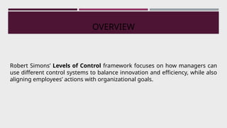 Robert Simons’ Levels of Control framework focuses on how managers can
use different control systems to balance innovation and efficiency, while also
aligning employees’ actions with organizational goals.
OVERVIEW
 