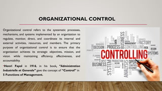 ORGANIZATIONAL CONTROL
Organizational control refers to the systematic processes,
mechanisms, and systems implemented by an organization to
regulate, monitor, direct, and coordinate its internal and
external activities, resources, and members. The primary
purpose of organizational control is to ensure that the
organization achieves its strategic objectives, mission, and
vision while maintaining efficiency, effectiveness, and
accountability.
•Henri Fayol in 1916, in his book, “Administration
Industrielle et Generale” gave the concept of “Control” in
5 Functions of Management.
 