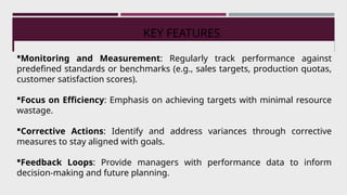 KEY FEATURES
Monitoring and Measurement: Regularly track performance against
predefined standards or benchmarks (e.g., sales targets, production quotas,
customer satisfaction scores).
Focus on Efficiency: Emphasis on achieving targets with minimal resource
wastage.
Corrective Actions: Identify and address variances through corrective
measures to stay aligned with goals.
Feedback Loops: Provide managers with performance data to inform
decision-making and future planning.
 