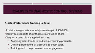 EXAMPLES OF DIAGNOSTIC CONTROL SYSTEMS
1. Sales Performance Tracking in Retail
•A retail manager sets a monthly sales target of $500,000.
•Weekly sales reports show that sales are falling short.
•Diagnostic controls are applied, such as:
• Analyzing sales trends to find low-performing products.
• Offering promotions or discounts to boost sales.
• Training staff to improve customer engagement.
 