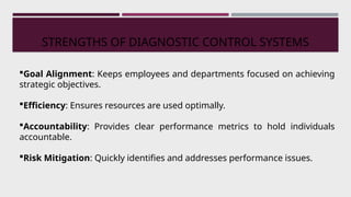 STRENGTHS OF DIAGNOSTIC CONTROL SYSTEMS
Goal Alignment: Keeps employees and departments focused on achieving
strategic objectives.
Efficiency: Ensures resources are used optimally.
Accountability: Provides clear performance metrics to hold individuals
accountable.
Risk Mitigation: Quickly identifies and addresses performance issues.
 