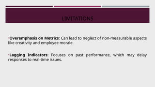 LIMITATIONS
•Overemphasis on Metrics: Can lead to neglect of non-measurable aspects
like creativity and employee morale.
•Lagging Indicators: Focuses on past performance, which may delay
responses to real-time issues.
 