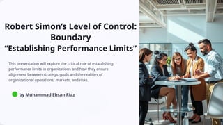 Robert Simon’s Level of Control:
Boundary
“Establishing Performance Limits”
This presentation will explore the critical role of establishing
performance limits in organizations and how they ensure
alignment between strategic goals and the realities of
organizational operations, markets, and risks.
MR
by Muhammad Ehsan Riaz
 