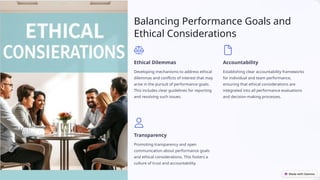 Balancing Performance Goals and
Ethical Considerations
Ethical Dilemmas
Developing mechanisms to address ethical
dilemmas and conflicts of interest that may
arise in the pursuit of performance goals.
This includes clear guidelines for reporting
and resolving such issues.
Accountability
Establishing clear accountability frameworks
for individual and team performance,
ensuring that ethical considerations are
integrated into all performance evaluations
and decision-making processes.
Transparency
Promoting transparency and open
communication about performance goals
and ethical considerations. This fosters a
culture of trust and accountability.
 