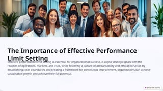 The Importance of Effective Performance
Limit Setting
Effective performance limit setting is essential for organizational success. It aligns strategic goals with the
realities of operations, markets, and risks, while fostering a culture of accountability and ethical behavior. By
establishing clear boundaries and creating a framework for continuous improvement, organizations can achieve
sustainable growth and achieve their full potential.
 