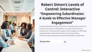 Robert Simon’s Levels of
Control: Interactive
“Empowering Subordinates:
A Guide to Effective Manager
Engagement”
In today's dynamic business environment, managers play a critical role
in fostering a culture of collaboration, innovation, and continuous
improvement. This presentation explores how managers can effectively
engage with their subordinates in decision-making activities,
stimulating organizational learning and the expression of new ideas.
MR
by Muhammad Ehsan Riaz
By Hassan Raza
 