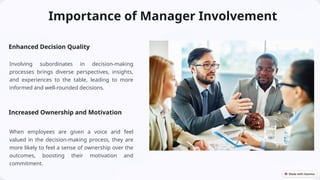 Importance of Manager Involvement
Enhanced Decision Quality
Involving subordinates in decision-making
processes brings diverse perspectives, insights,
and experiences to the table, leading to more
informed and well-rounded decisions.
Increased Ownership and Motivation
When employees are given a voice and feel
valued in the decision-making process, they are
more likely to feel a sense of ownership over the
outcomes, boosting their motivation and
commitment.
 