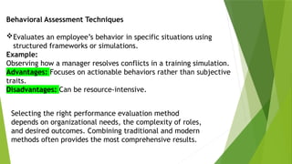 Behavioral Assessment Techniques
Evaluates an employee’s behavior in specific situations using
structured frameworks or simulations.
Example:
Observing how a manager resolves conflicts in a training simulation.
Advantages: Focuses on actionable behaviors rather than subjective
traits.
Disadvantages: Can be resource-intensive.
Selecting the right performance evaluation method
depends on organizational needs, the complexity of roles,
and desired outcomes. Combining traditional and modern
methods often provides the most comprehensive results.
 