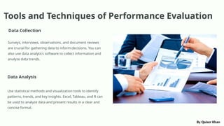 Tools and Techniques of Performance Evaluation
Data Collection
Surveys, interviews, observations, and document reviews
are crucial for gathering data to inform decisions. You can
also use data analytics software to collect information and
analyze data trends.
Data Analysis
Use statistical methods and visualization tools to identify
patterns, trends, and key insights. Excel, Tableau, and R can
be used to analyze data and present results in a clear and
concise format.
By Qaiser Khan
 