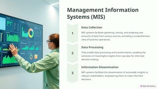Management Information
Systems (MIS)
Data Collection
MIS systems facilitate gathering, storing, and analyzing vast
amounts of data from various sources, providing a comprehensive
view of business operations.
Data Processing
They enable data processing and transformation, enabling the
extraction of meaningful insights from raw data for informed
decision-making.
Information Dissemination
MIS systems facilitate the dissemination of actionable insights to
relevant stakeholders, empowering them to make informed
decisions.
 
