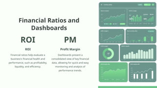 Financial Ratios and
Dashboards
ROI
ROI
Financial ratios help evaluate a
business's financial health and
performance, such as profitability,
liquidity, and efficiency.
PM
Profit Margin
Dashboards present a
consolidated view of key financial
data, allowing for quick and easy
monitoring and analysis of
performance trends.
 