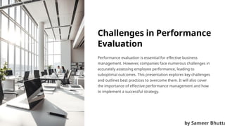 Challenges in Performance
Evaluation
Performance evaluation is essential for effective business
management. However, companies face numerous challenges in
accurately assessing employee performance, leading to
suboptimal outcomes. This presentation explores key challenges
and outlines best practices to overcome them. It will also cover
the importance of effective performance management and how
to implement a successful strategy.
by Sameer Bhutta
 