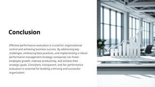 Conclusion
Effective performance evaluation is crucial for organizational
control and achieving business success. By addressing key
challenges, embracing best practices, and implementing a robust
performance management strategy, companies can foster
employee growth, improve productivity, and achieve their
strategic goals. Consistent, transparent, and fair performance
evaluation is essential for building a thriving and successful
organization.
 