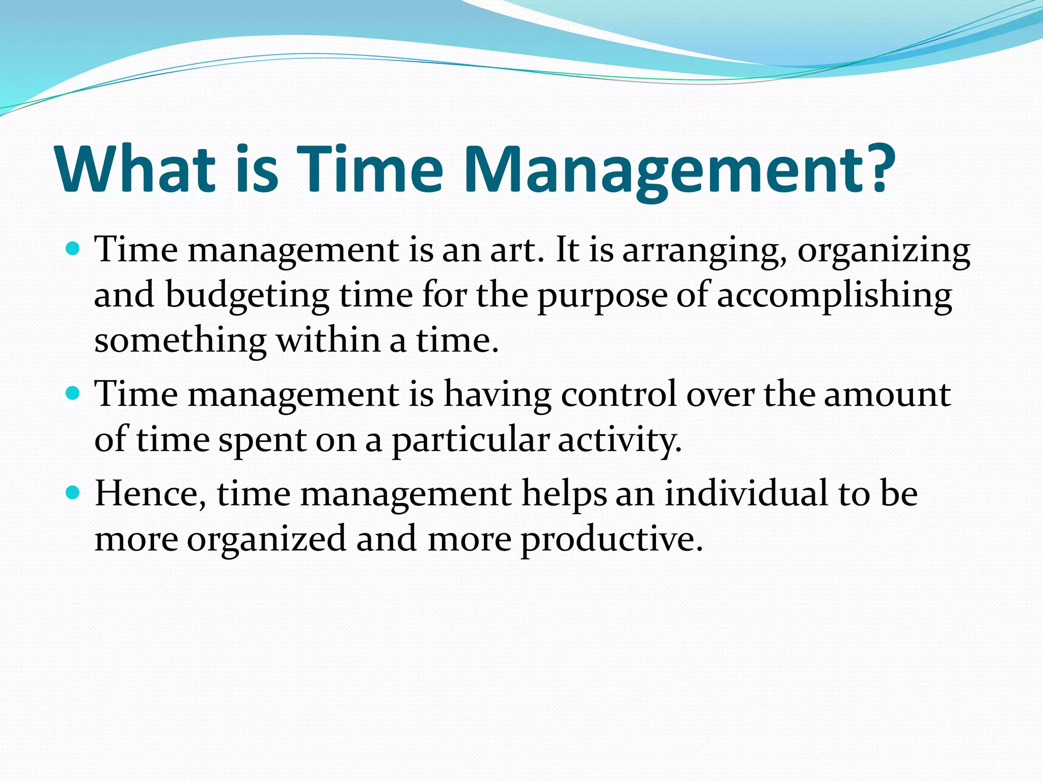 What is Time Management?
Time management is an art. It is arranging, organizing
and budgeting time for the purpose of accomplishing
something within a time.
Time management is having control over the amount
of time spent on a particular activity.
Hence, time management helps an individual to be
more organized and more productive.