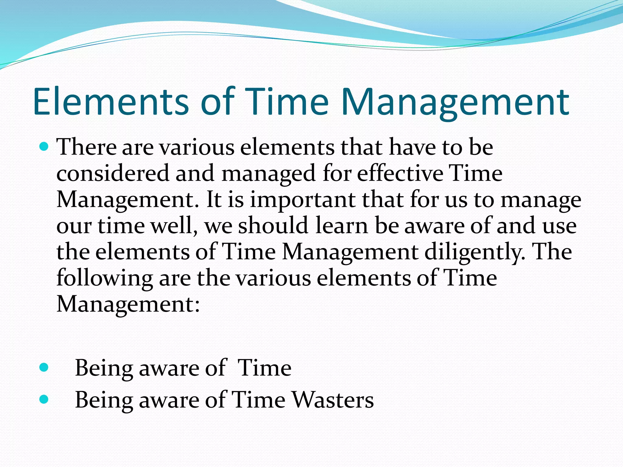 Elements of Time Management
There are various elements that have to be
considered and managed for effective Time
Management. It is important that for us to manage
our time well, we should learn be aware of and use
the elements of Time Management diligently. The
following are the various elements of Time
Management:
Being aware of Time
Being aware of Time Wasters