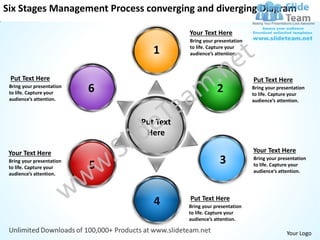 Six Stages Management Process converging and diverging Diagram

                                          Your Text Here
                                          Bring your presentation

                                  1       to life. Capture your
                                          audience’s attention.



 Put Text Here                                                      Put Text Here
 Bring your presentation
 to life. Capture your     6                          2             Bring your presentation
                                                                    to life. Capture your
 audience’s attention.                                              audience’s attention.



                               Put Text
                                Here

 Your Text Here                                                     Your Text Here
 Bring your presentation
 to life. Capture your     5                           3            Bring your presentation
                                                                    to life. Capture your
                                                                    audience’s attention.
 audience’s attention.



                                          Put Text Here
                                  4       Bring your presentation
                                          to life. Capture your
                                          audience’s attention.

                                                                                   Your Logo
 
