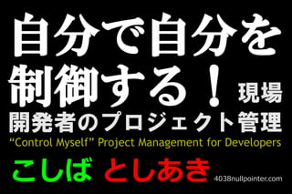 自分で自分を
制御する！
　　　　 　　　　　 現場
開発者のプロジェクト管理
“Control Myself” Project Management for Developers


こしば としあき                             4038nullpointer.com