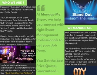 Managemyshow.Com Is A Podium that
Ropes You To Endorse Your Private
And Public Events.
You Can Peruse Certain Event
Management Establishments, Reach
Out To Talent Managing Firms And
Much More. Talent, Venues And
Service Providers Will Be Found On
Our Website.
If you'd like us to be specific, we help
individuals find the best quotations for
your event from the best of nation
event management companies.
Well, we don't like to toot our own
horn. But if you really need proof,
just ask about us from the company
you will choose to be your Event
Management.
Our recent client list also includes
Goodman, AFT Incorporated, The
Lollipop Festival, Quarter,
Charged, and Indian
Government. Lastly, we've won a
few awards for our work like "Best
Event Service Platform."
WHO WE ARE ?
At Manage My
Show, we help
you connect with
right Event
Management
Professionals to
get your Job
Done.
You Get the best
Price Quote,
Guaranteed..
Lastly,we have a very unique
combination of planners for your work,
which delivers best in class service,so
its a " Best Event Service Platform ".
WE MANAGE ALL
 