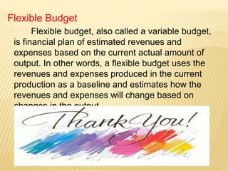 Flexible Budget
Flexible budget, also called a variable budget,
is financial plan of estimated revenues and
expenses based on the current actual amount of
output. In other words, a flexible budget uses the
revenues and expenses produced in the current
production as a baseline and estimates how the
revenues and expenses will change based on
changes in the output.
 