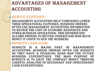 ADVANTAGES OF MANAGEMENT
 ACCOUNTING
 Reduce   Expenses:
 Management accounting help companies lower
 their operational expenses. Business owners
 often use management accounting information
 to review the cost of economic resources and
 other business operations. This information
 allows owners to better understand how much
 money it costs to run the business.
 Improve   Cash Flow:
 Budgets is a major part of management
 accounting. Business owners often use budgets
 so they have a financial road map for future
 business expenditures. The main purpose of
 budgets is to save the company money through
 careful analysis of necessary and unnecessary
 cash expenditures.
 