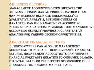 Business Decisions:
 Management accounting often improves the
business decision-making process. Rather than
making business decisions based solely on
qualitative analysis, business owners or
managers can use management accounting
information as a decision-making tool. Management
accounting usually provides a quantitative
analysis for various decision opportunities.

Increase Financial Returns:
Business owners can also use management
ACCountInG to InCrEAsE tHEIr CompAny’s FInAnCIAl
returns. Management accountants can prepare
financial forecasts relating to consumer demand,
potential sales or the effects of consumer price
changes in the economic marketplace.
 