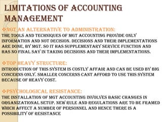 Limitations of accounting
 management
Not an alternative to Administration:
The tools and techniques of Mgt Accounting provide only
information and not decision. Decisions and their implementations
are done, by Mgt. So it has supplementary service function and
has no final say in taking decisions and their implementations.

Top heavy structure:
Introduction of this system is costly affair and can be used by big
concerns only. Smaller concerns cant afford to use this system
because of heavy cost.

Psychological Resistance:
The Installation of Mgt Accounting involves basic changes in
organizational setup. New rule and regulations are to be framed
which affect a number of personnel and hence there is a
possibility of resistance
 