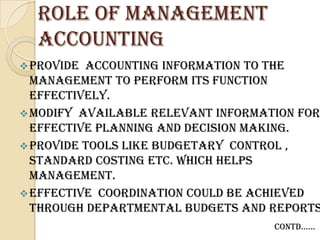 Role of management
  accounting
 Provide accounting information to the
  management to perform its function
  effectively.
 Modify available relevant information for
  effective planning and decision making.
 Provide tools like budgetary control ,
  standard costing etc. which helps
  management.
 Effective coordination could be achieved
  through departmental budgets and reports
                                    contd……
 