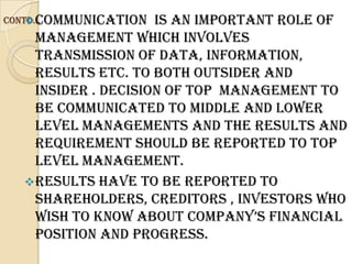 Communication
Contd…               is an important role of
    management which involves
    transmission of data, information,
    results etc. to both outsider and
    insider . decision of top management to
    be communicated to middle and lower
    level managements and the results and
    requirement should be reported to top
    level management.
   Results have to be reported to
    shareholders, creditors , investors who
    wIsH to know ABout CompAny’s FInAnCIAl
    position and progress.
 
