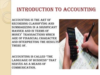 INTRODUCTION TO ACCOUNTING
ACCOUNTING is the art of
recording classifying and
summarizing in a significant
manner and in terms of
money transactions which
are of financial character
and interpreting the results
there of.


ACCountInG Is CAllED “tHE
lAnGuAGE oF BusInEss” tHAt
serves as a means of
communication.
 