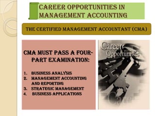Career Opportunities in
     Management Accounting
The Certified Management Accountant (CMA)



CMA must pass a four-
  part examination:

1. Business Analysis
2. Management accounting
   and reporting
3. Strategic Management
4. Business Applications
 