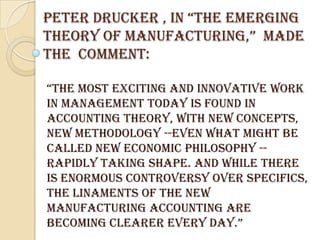 Peter Drucker , In “tHE EmErGInG
tHEory oF mAnuFACturInG,” mADE
the comment:

“tHE most ExCItInG AnD InnovAtIvE work
in management today is found in
accounting theory, with new concepts,
new methodology --even what might be
called new economic philosophy --
rapidly taking shape. And while there
is enormous controversy over specifics,
the linaments of the new
manufacturing accounting are
BEComInG ClEArEr EvEry DAy.”
 
