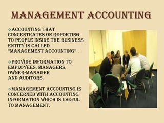 MANAGEMENT ACCOUNTING
Accounting   that
concentrates on reporting
to people inside the business
entity is called
“mAnAGEmEnt ACCountInG” .

provide information to
employees, managers,
owner-manager
and auditors.

Management  accounting is
concerned with accounting
information which is useful
to management.
 