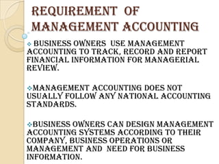 REQUIREMENT OF
 MANAGEMENT ACCOUNTING
 Business owners use Management
Accounting to track, record and report
financial information for managerial
review.

Management  accounting does not
usually follow any national accounting
standards.

Business owners can design management
accounting systems according to their
company, business operations or
management and need for business
information.
 