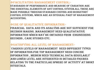FACILITATING MANAGEMENT CONTROL:-
STANDARDS OF PERFORMANCE AND MEASURE OF VARIATION ARE
THE ESSENTIAL ELEMENTS OF ANY CONTROL SYSTEM.ALL THESE ARE
MADE POSSIBLE THROUGH STANDARD COSTING AND BUDGETORY
CONTROL SYSTEMS, WHICH ARE AN INTEGRAL PART OF MANAGEMENT
ACCOUNTING.

USE OF QUALITATIVE INFORMATION:-
FINANCIAL DATA AND ITS ANALYSIS ARE NOT SUFFICIENT FOR
DECISION MAKING .MANAGEMENT NEED QUALITATATIVE
INFORMATION WHICH MAY BE OBTAINED FROM ENGINEERING
RECORDS , CASE STUDIES ETC.

SATISFYING ALL LEVEL OF MANAGEMENT:-
 VARIOUS LEVELS OF MANAGEMENT NEED DIFFERENT TYPES
OF INFORMATION.FOR TOP MANAGEMENT need CONCISE
INFORMATION , MEDIUM need TECHNICAL DATA REGULARLY
AND LOWER LEVEL ARE INTERESTED IN DETAILED FIGURES
RELATING TO THE PARTICULAR SPHERE OF ACTIVITY AT SHORT
INTERVALS.
 