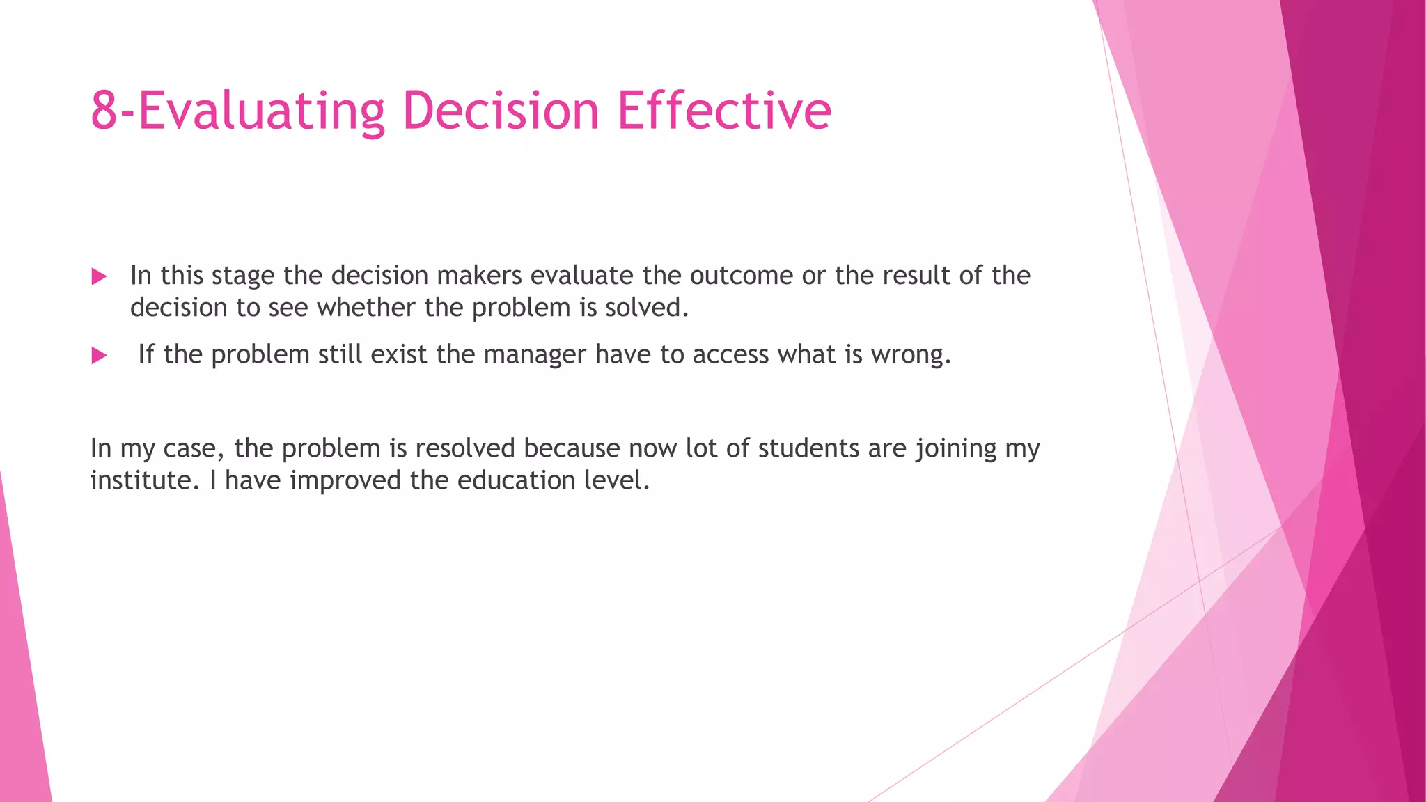 8-Evaluating Decision Effective
 In this stage the decision makers evaluate the outcome or the result of the
decision to see whether the problem is solved.
 If the problem still exist the manager have to access what is wrong.
In my case, the problem is resolved because now lot of students are joining my
institute. I have improved the education level.
 