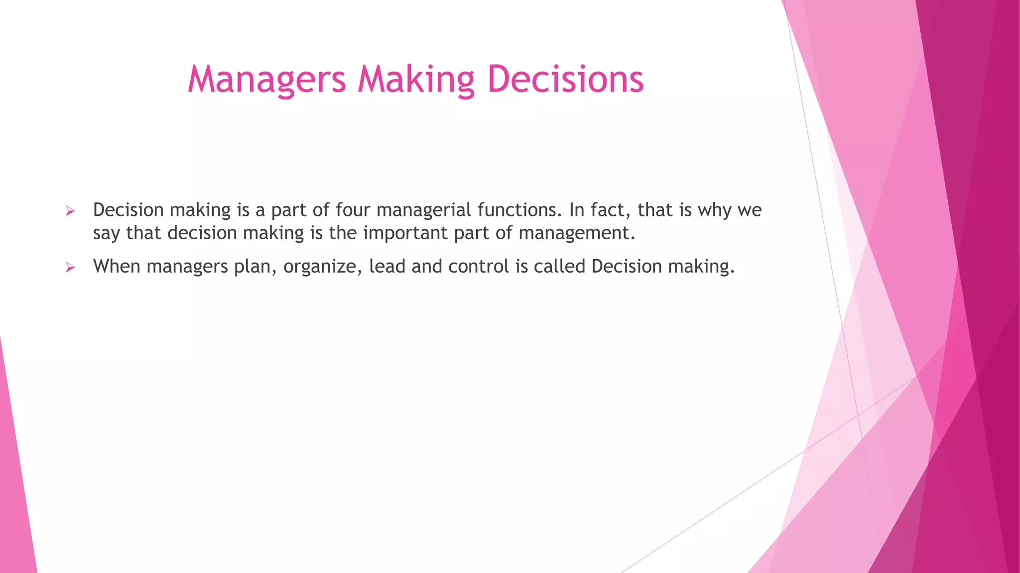 Managers Making Decisions
 Decision making is a part of four managerial functions. In fact, that is why we
say that decision making is the important part of management.
 When managers plan, organize, lead and control is called Decision making.
 