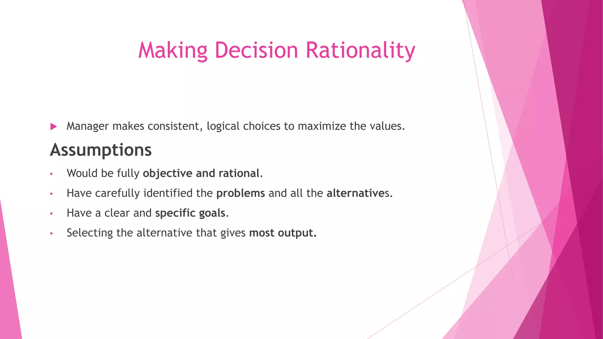 Making Decision Rationality
 Manager makes consistent, logical choices to maximize the values.
Assumptions
• Would be fully objective and rational.
• Have carefully identified the problems and all the alternatives.
• Have a clear and specific goals.
• Selecting the alternative that gives most output.
 