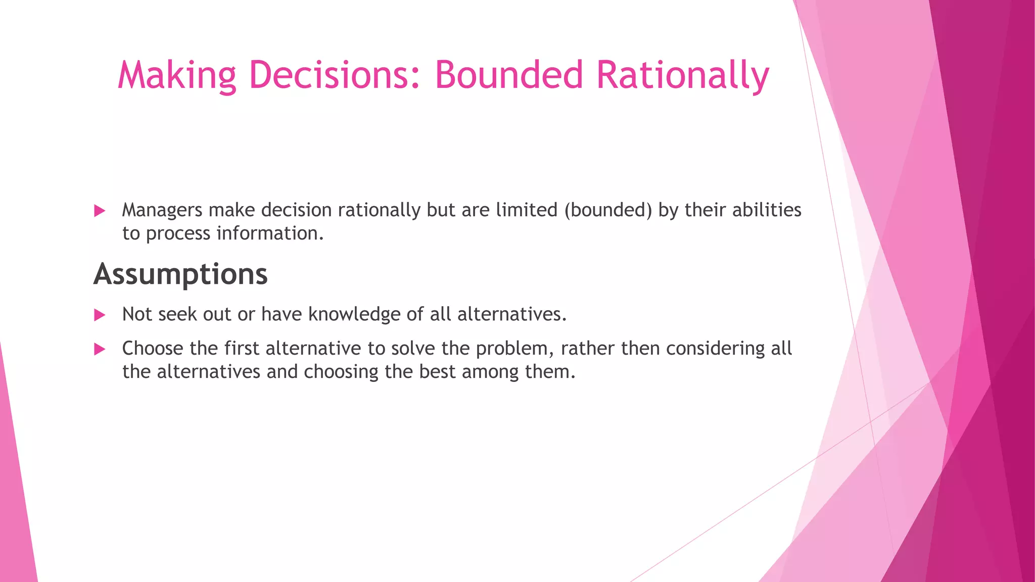 Making Decisions: Bounded Rationally
 Managers make decision rationally but are limited (bounded) by their abilities
to process information.
Assumptions
 Not seek out or have knowledge of all alternatives.
 Choose the first alternative to solve the problem, rather then considering all
the alternatives and choosing the best among them.
 