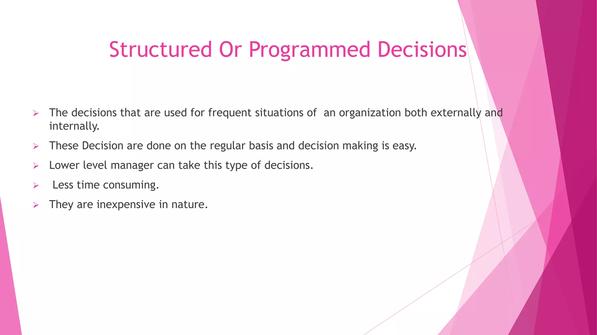Structured Or Programmed Decisions
 The decisions that are used for frequent situations of an organization both externally and
internally.
 These Decision are done on the regular basis and decision making is easy.
 Lower level manager can take this type of decisions.
 Less time consuming.
 They are inexpensive in nature.
 