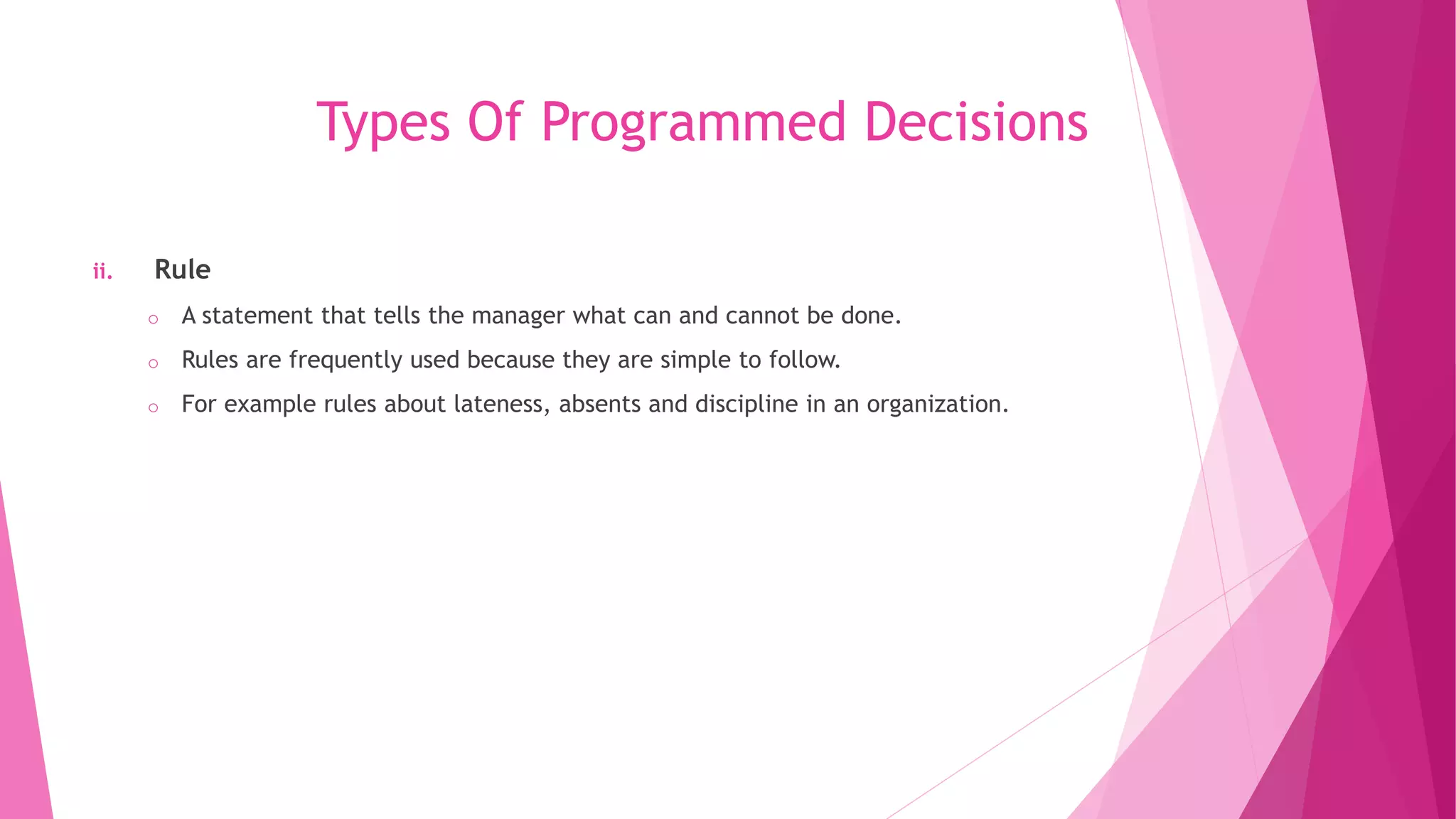 Types Of Programmed Decisions
ii. Rule
o A statement that tells the manager what can and cannot be done.
o Rules are frequently used because they are simple to follow.
o For example rules about lateness, absents and discipline in an organization.
 
