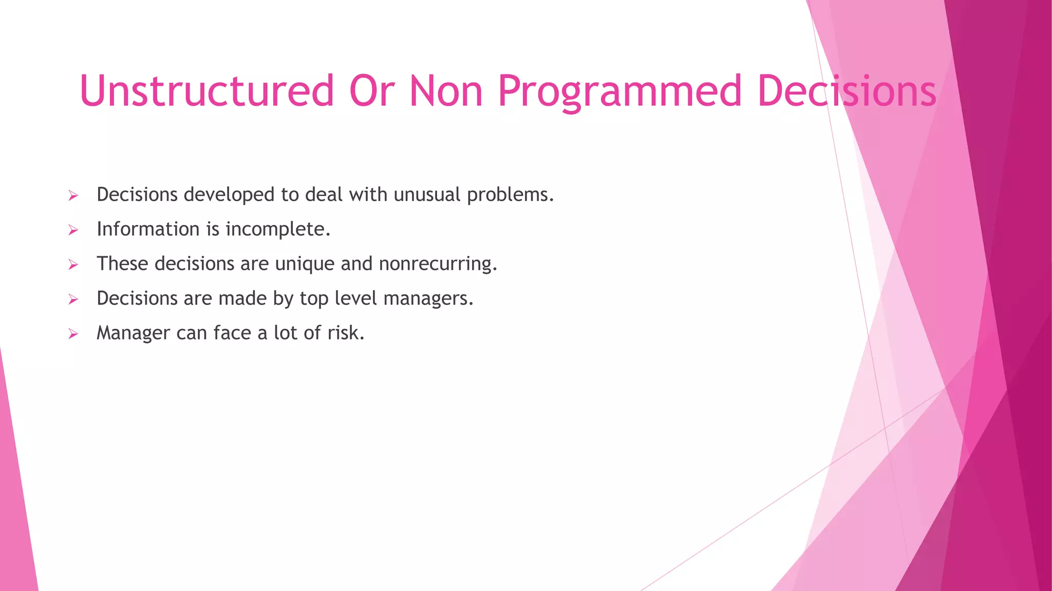 Unstructured Or Non Programmed Decisions
 Decisions developed to deal with unusual problems.
 Information is incomplete.
 These decisions are unique and nonrecurring.
 Decisions are made by top level managers.
 Manager can face a lot of risk.
 