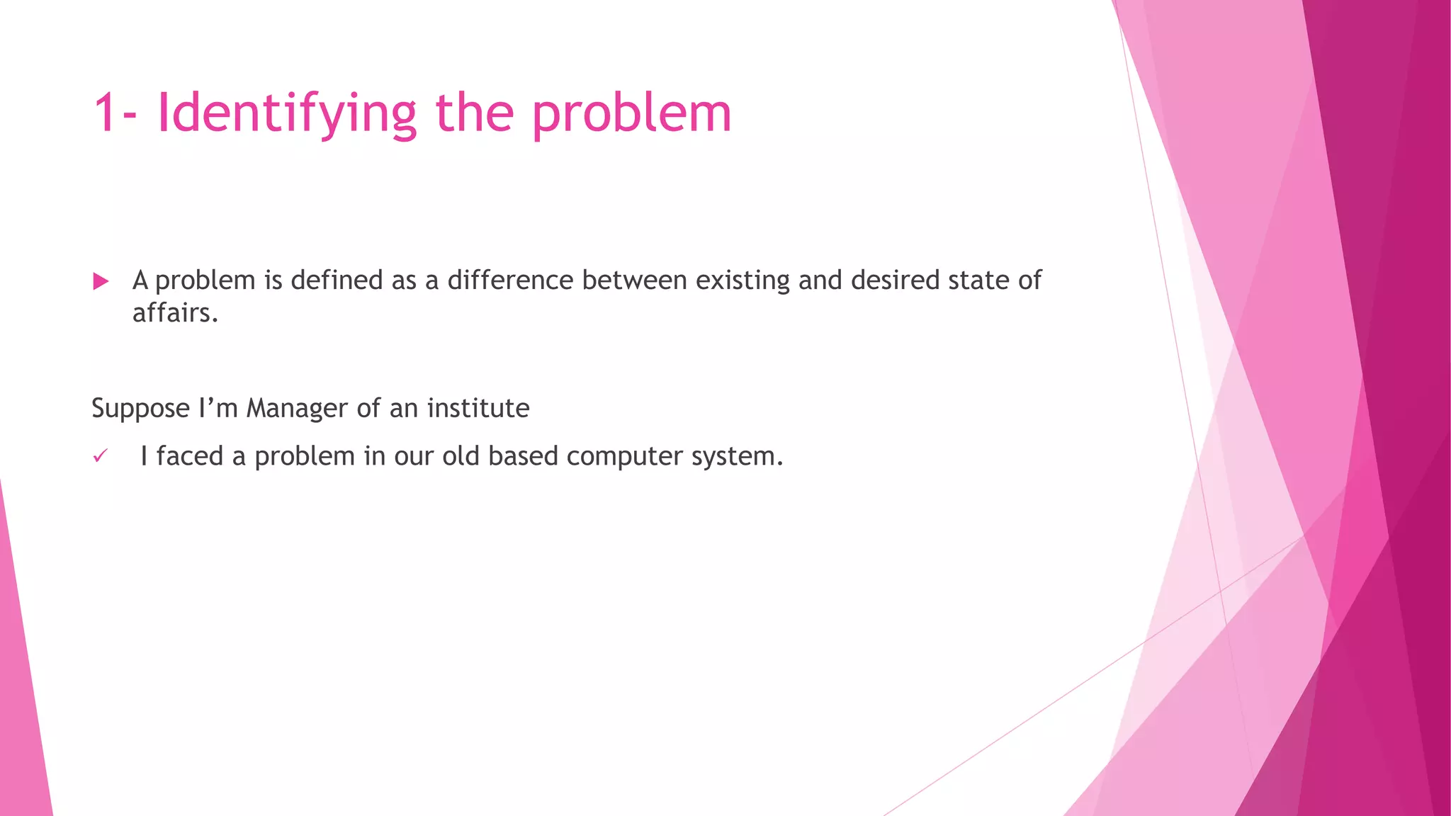 1- Identifying the problem
 A problem is defined as a difference between existing and desired state of
affairs.
Suppose I’m Manager of an institute
 I faced a problem in our old based computer system.
 
