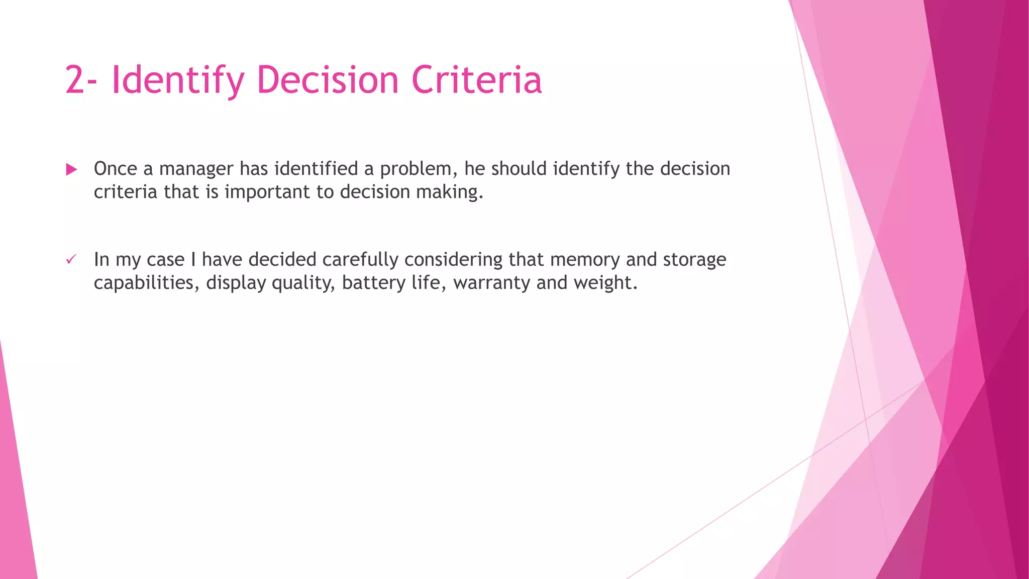 2- Identify Decision Criteria
 Once a manager has identified a problem, he should identify the decision
criteria that is important to decision making.
 In my case I have decided carefully considering that memory and storage
capabilities, display quality, battery life, warranty and weight.
 