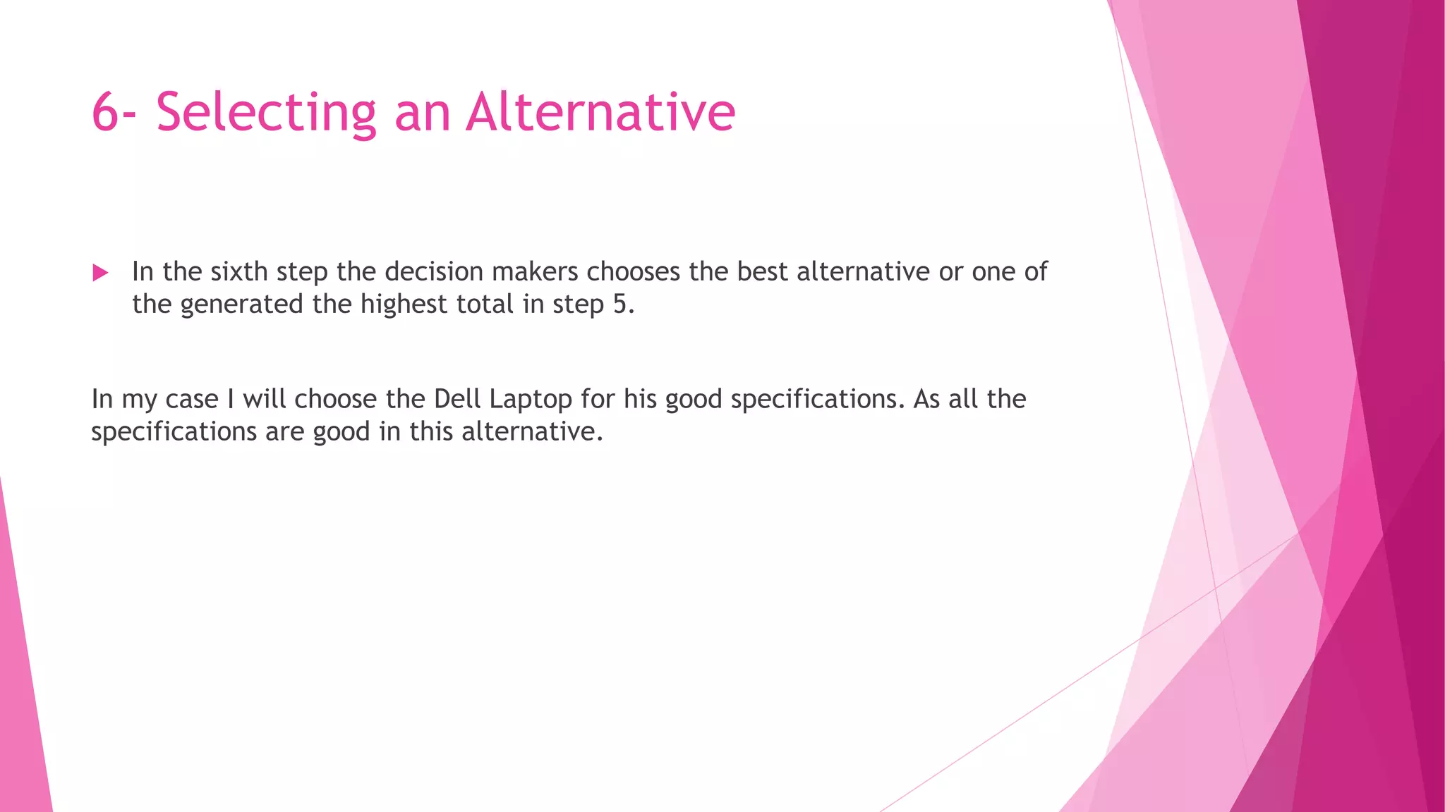 6- Selecting an Alternative
 In the sixth step the decision makers chooses the best alternative or one of
the generated the highest total in step 5.
In my case I will choose the Dell Laptop for his good specifications. As all the
specifications are good in this alternative.
 