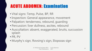 ACUTE ABDOMEN: Examination
• Vital signs: Temp, Pulse, BP, RR
• Inspection: General appearance, movement
• Palpation: tenderness, rebound, guarding
• Percussion: liver dullness, ascites, rebound
• Auscultation: absent, exaggerated, bruits, succussion
splash
• PR, PV
• Murphy’s sign, Rovsing’s sign, Iliopsoas sign
Dr. Mohamad Al-Gailani FRCS Acute Abdomen
Case Presentations 2017
10
 