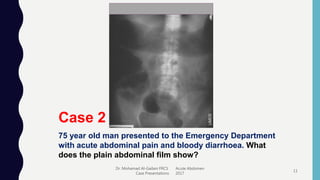 Dr. Mohamad Al-Gailani FRCS Acute Abdomen
Case Presentations 2017
11
Case 2
75 year old man presented to the Emergency Department
with acute abdominal pain and bloody diarrhoea. What
does the plain abdominal film show?
 